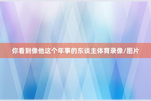 你看到像他这个年事的东谈主体育录像/图片