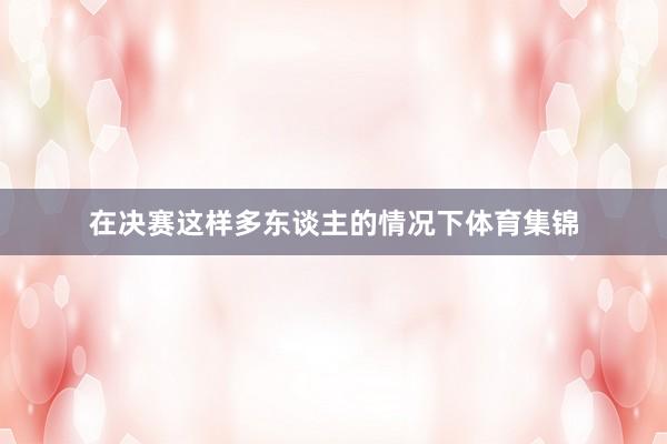 在决赛这样多东谈主的情况下体育集锦