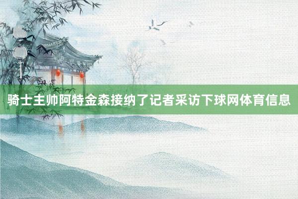 骑士主帅阿特金森接纳了记者采访下球网体育信息