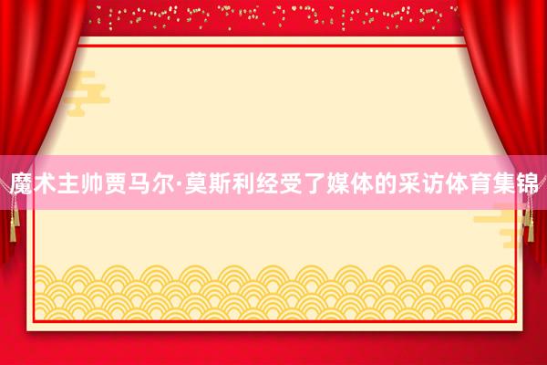 魔术主帅贾马尔·莫斯利经受了媒体的采访体育集锦