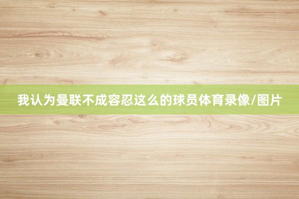 我认为曼联不成容忍这么的球员体育录像/图片