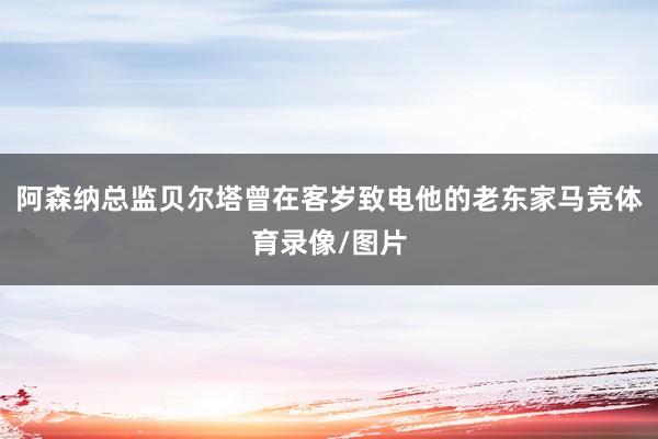 阿森纳总监贝尔塔曾在客岁致电他的老东家马竞体育录像/图片