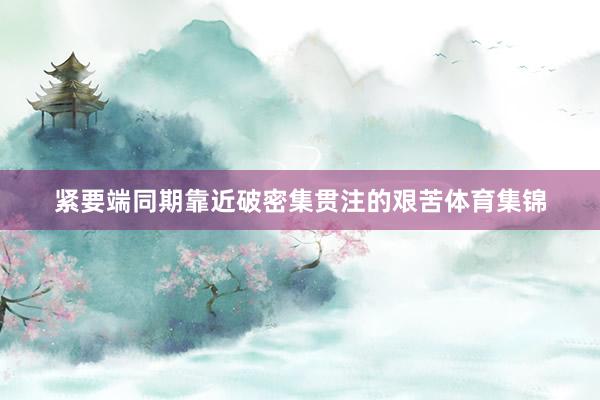 紧要端同期靠近破密集贯注的艰苦体育集锦
