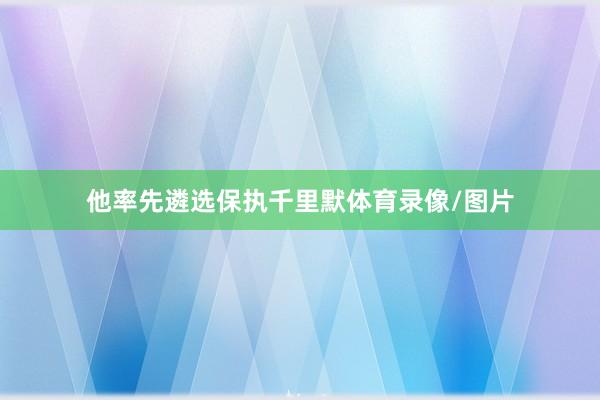 他率先遴选保执千里默体育录像/图片