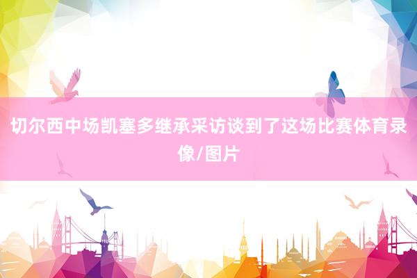 切尔西中场凯塞多继承采访谈到了这场比赛体育录像/图片