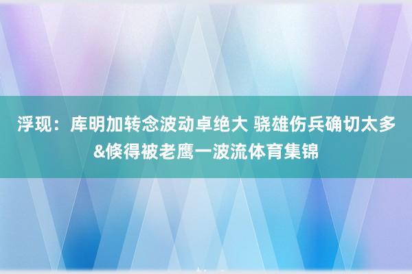 浮现：库明加转念波动卓绝大 骁雄伤兵确切太多&倏得被老鹰一波流体育集锦
