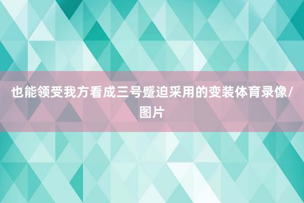 也能领受我方看成三号蹙迫采用的变装体育录像/图片