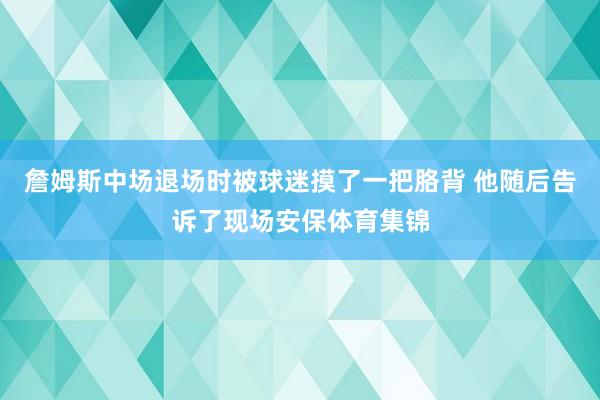 詹姆斯中场退场时被球迷摸了一把胳背 他随后告诉了现场安保体育集锦