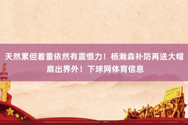 天然累但着重依然有震慑力！杨瀚森补防再送大帽 扇出界外！下球网体育信息